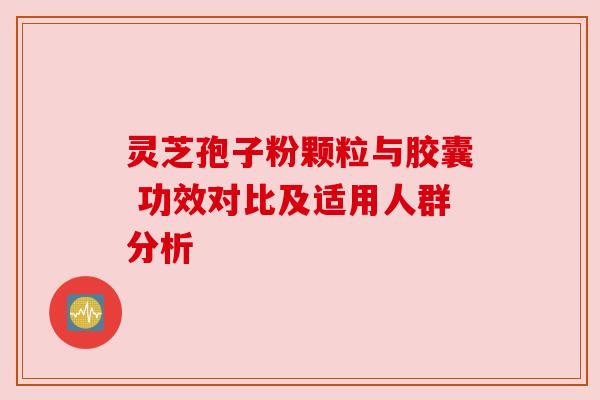 灵芝孢子粉颗粒与胶囊 功效对比及适用人群分析