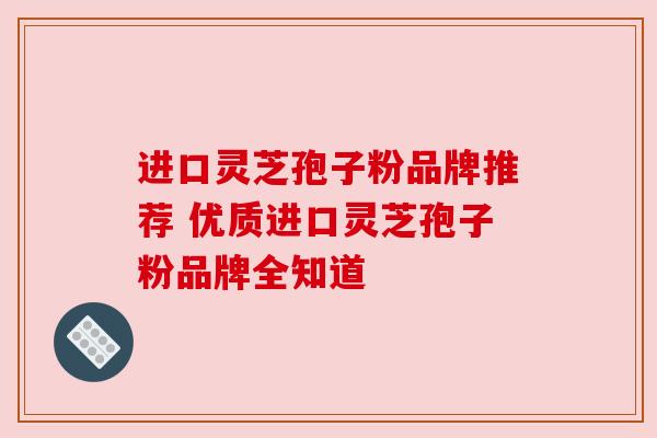 进口灵芝孢子粉品牌推荐 优质进口灵芝孢子粉品牌全知道