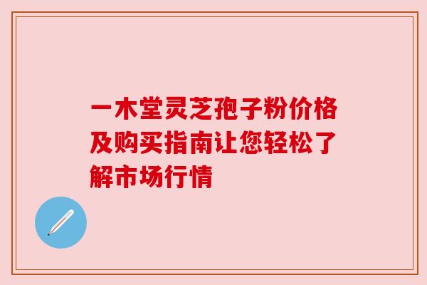 一木堂灵芝孢子粉价格及购买指南让您轻松了解市场行情