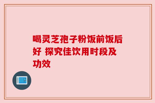 喝灵芝孢子粉饭前饭后好 探究佳饮用时段及功效
