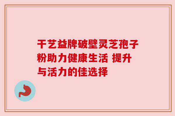 干艺益牌破壁灵芝孢子粉助力健康生活 提升与活力的佳选择