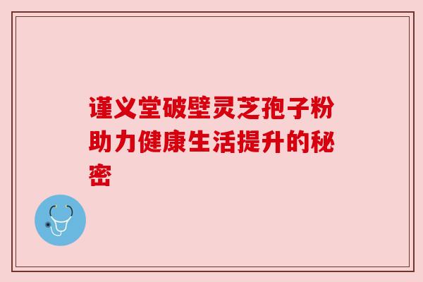 谨义堂破壁灵芝孢子粉助力健康生活提升的秘密