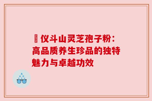 鳳仪斗山灵芝孢子粉:高品质养生珍品的独特魅力与卓越功效