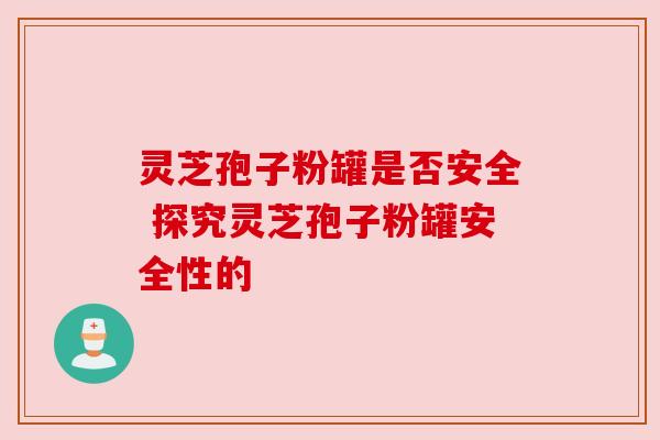 灵芝孢子粉罐是否安全 探究灵芝孢子粉罐安全性的