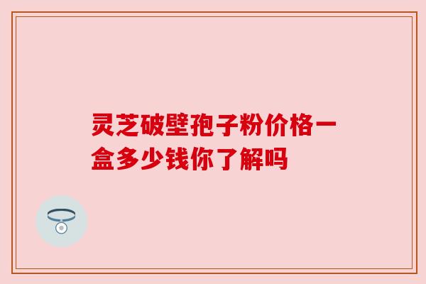 灵芝破壁孢子粉价格一盒多少钱你了解吗