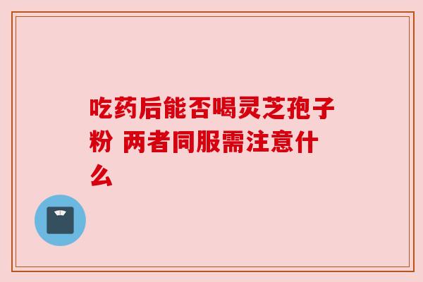 吃药后能否喝灵芝孢子粉 两者同服需注意什么