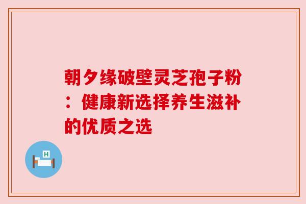 朝夕缘破壁灵芝孢子粉:健康新选择养生滋补的优质之选