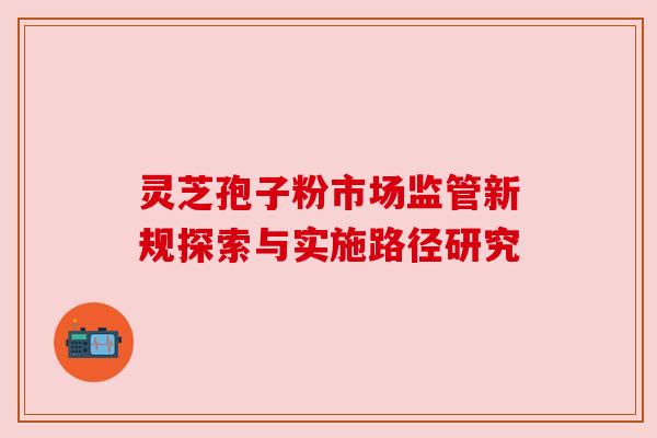 灵芝孢子粉市场监管新规探索与实施路径研究