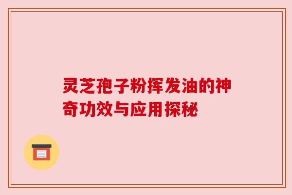 灵芝孢子粉挥发油的神奇功效与应用探秘
