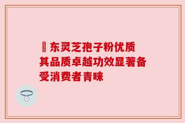 滶东灵芝孢子粉优质 其品质卓越功效显著备受消费者青睐