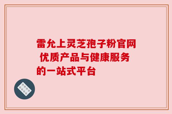 雷允上灵芝孢子粉官网 优质产品与健康服务的一站式平台