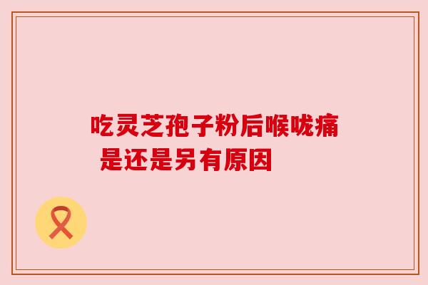 吃灵芝孢子粉后喉咙痛 是还是另有原因
