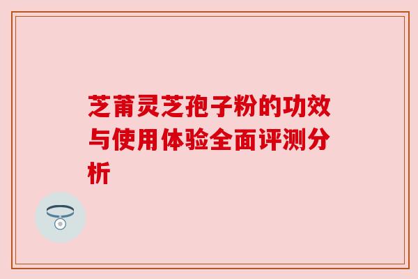 芝莆灵芝孢子粉的功效与使用体验全面评测分析