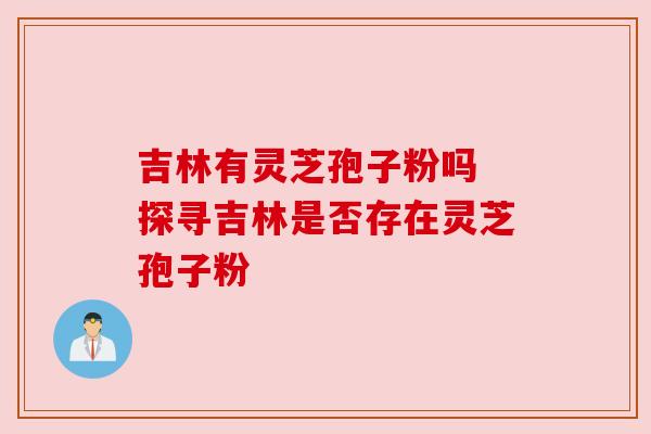 吉林有灵芝孢子粉吗 探寻吉林是否存在灵芝孢子粉