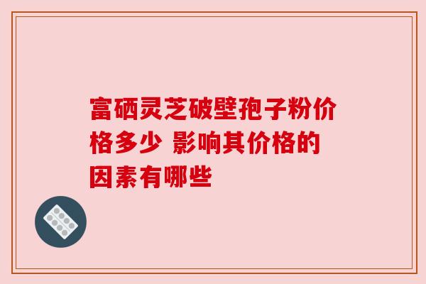 富硒灵芝破壁孢子粉价格多少 影响其价格的因素有哪些