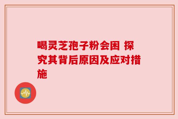 喝灵芝孢子粉会困 探究其背后原因及应对措施
