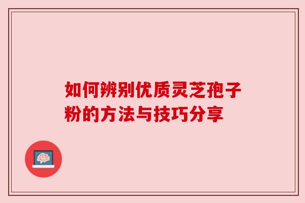 如何辨别优质灵芝孢子粉的方法与技巧分享