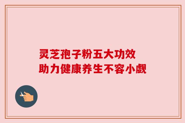 灵芝孢子粉五大功效 助力健康养生不容小觑