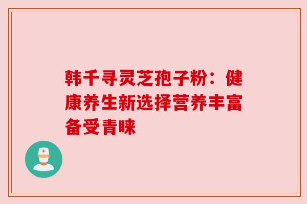 韩千寻灵芝孢子粉：健康养生新选择营养丰富备受青睐