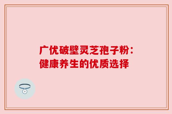 广优破壁灵芝孢子粉:健康养生的优质选择