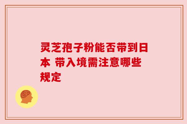 灵芝孢子粉能否带到日本 带入境需注意哪些规定