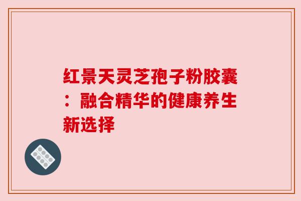 红景天灵芝孢子粉胶囊:融合精华的健康养生新选择