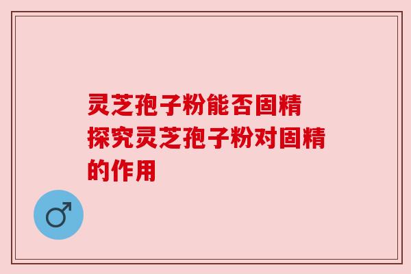 灵芝孢子粉能否固精 探究灵芝孢子粉对固精的作用