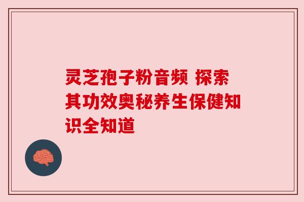 灵芝孢子粉音频 探索其功效奥秘养生保健知识全知道