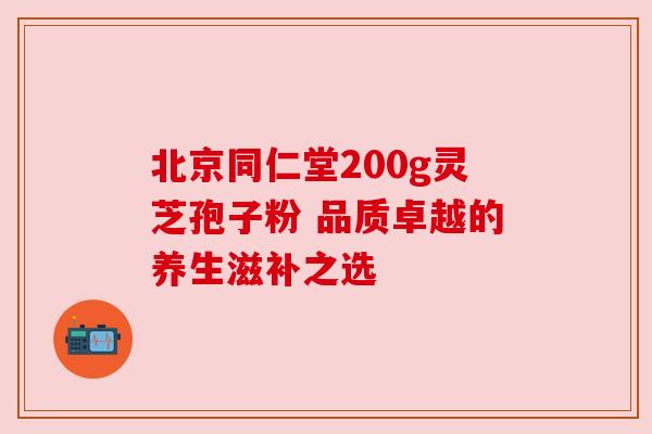 北京同仁堂200g灵芝孢子粉 品质卓越的养生滋补之选
