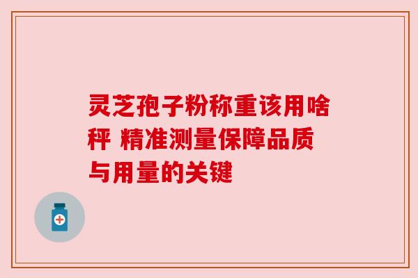 灵芝孢子粉称重该用啥秤 精准测量保障品质与用量的关键