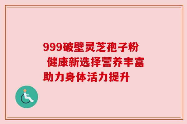 999破壁灵芝孢子粉 健康新选择营养丰富助力身体活力提升
