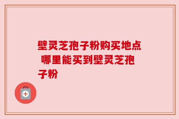 壁灵芝孢子粉购买地点 哪里能买到壁灵芝孢子粉