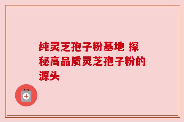 纯灵芝孢子粉基地 探秘高品质灵芝孢子粉的源头