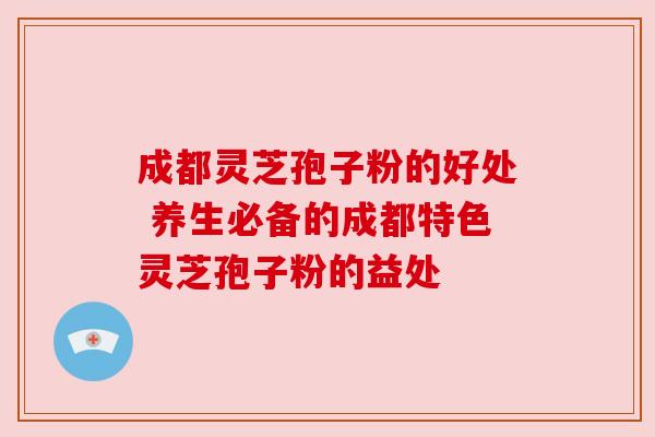 成都灵芝孢子粉的好处 养生必备的成都特色灵芝孢子粉的益处