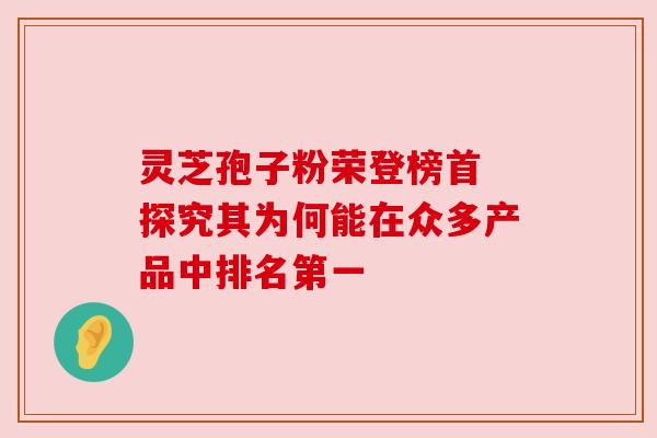 灵芝孢子粉荣登榜首 探究其为何能在众多产品中排名第一