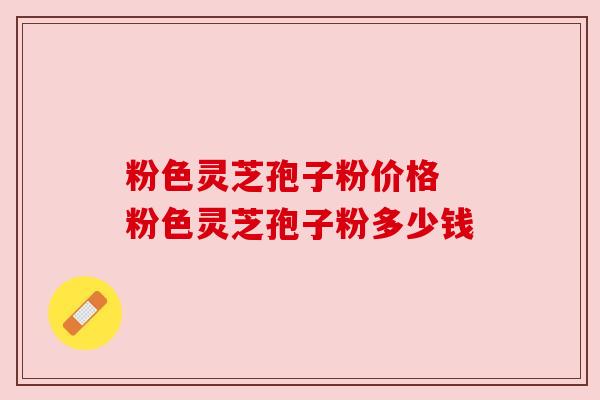 粉色灵芝孢子粉价格 粉色灵芝孢子粉多少钱