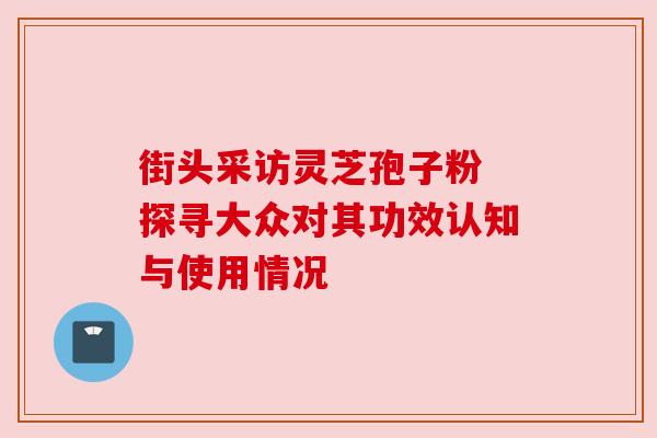 街头采访灵芝孢子粉 探寻大众对其功效认知与使用情况