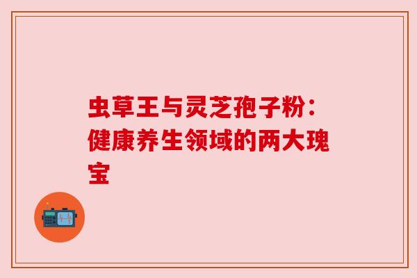 虫草王与灵芝孢子粉:健康养生领域的两大瑰宝