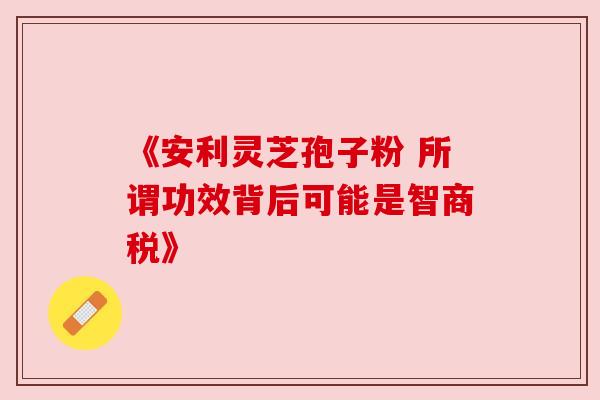 《安利灵芝孢子粉 所谓功效背后可能是智商税》