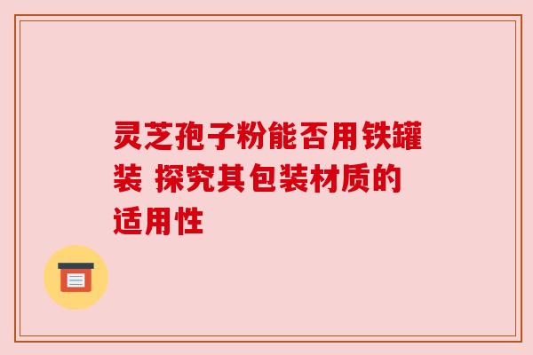 灵芝孢子粉能否用铁罐装 探究其包装材质的适用性