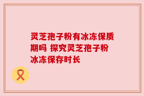 灵芝孢子粉有冰冻保质期吗 探究灵芝孢子粉冰冻保存时长