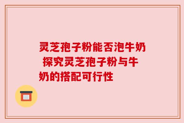 灵芝孢子粉能否泡牛奶 探究灵芝孢子粉与牛奶的搭配可行性