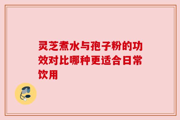 灵芝煮水与孢子粉的功效对比哪种更适合日常饮用