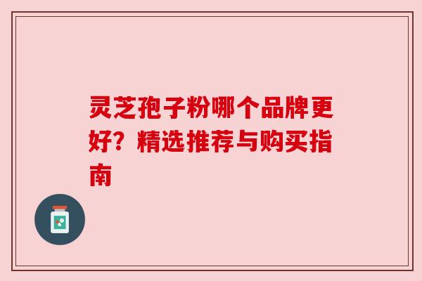 灵芝孢子粉哪个品牌更好?精选推荐与购买指南