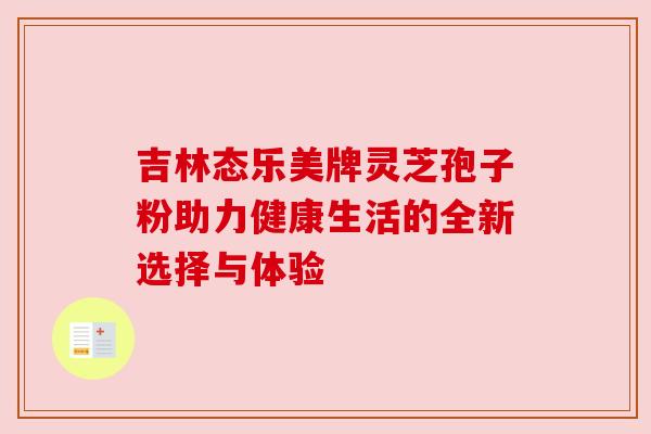 吉林态乐美牌灵芝孢子粉助力健康生活的全新选择与体验