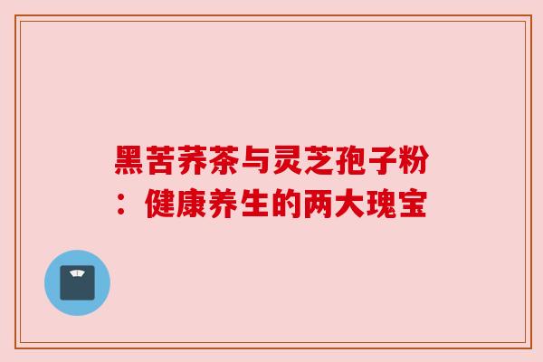 黑苦荞茶与灵芝孢子粉：健康养生的两大瑰宝