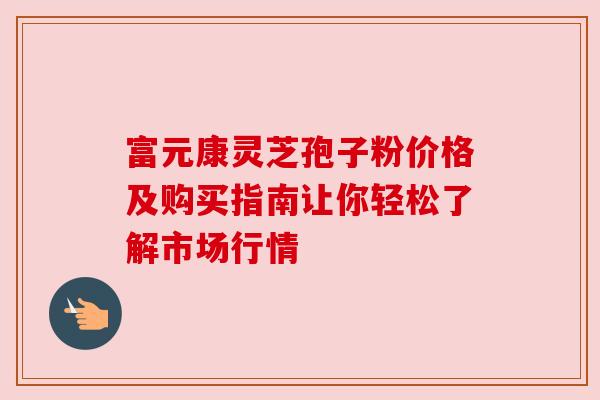 富元康灵芝孢子粉价格及购买指南让你轻松了解市场行情