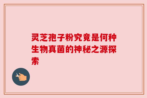 灵芝孢子粉究竟是何种生物真菌的神秘之源探索