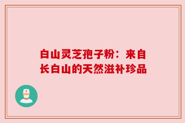 白山灵芝孢子粉:来自长白山的天然滋补珍品