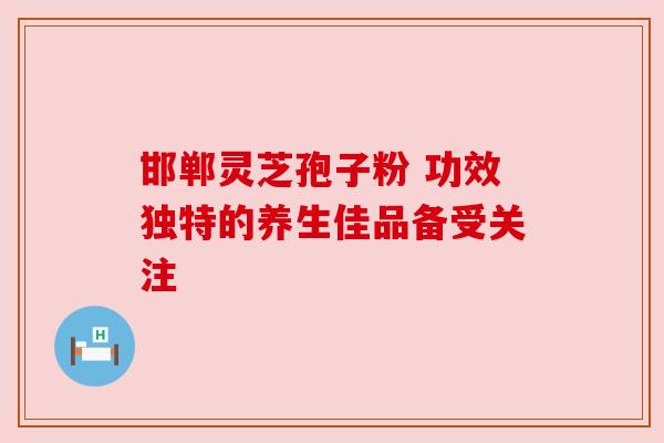 邯郸灵芝孢子粉 功效独特的养生佳品备受关注